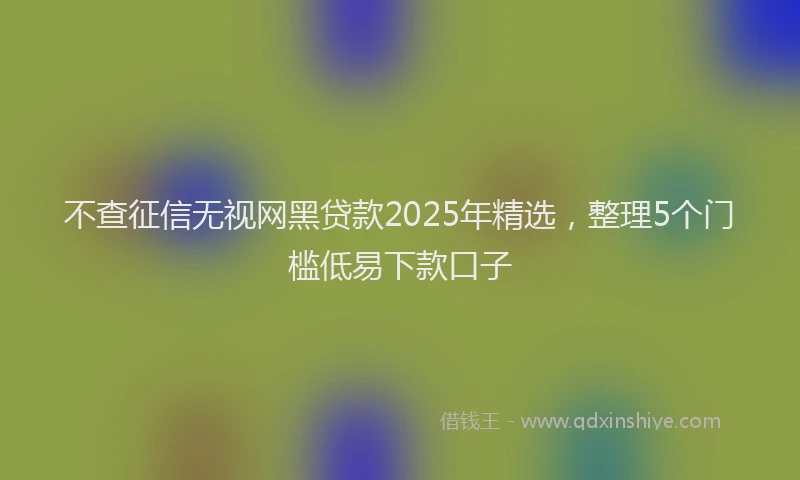 不查征信无视网黑贷款2025年精选，整理5个门槛低易下款口子