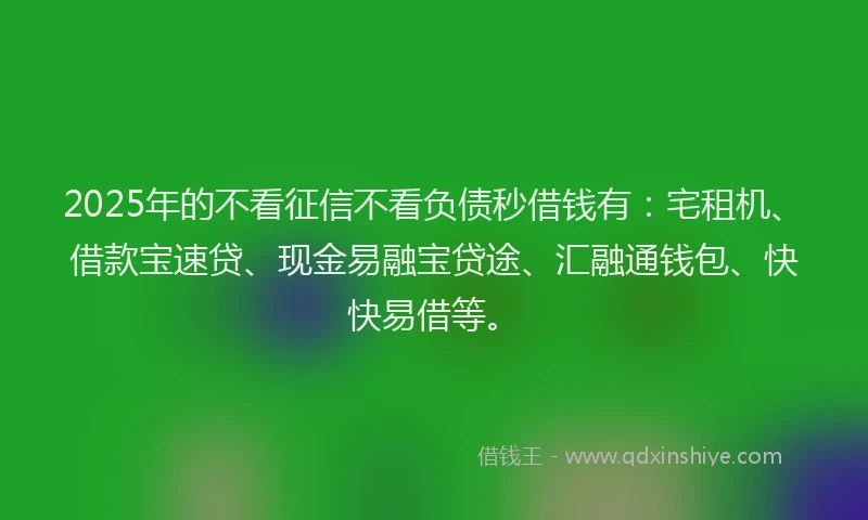 2025年的不看征信不看负债秒借钱有：宅租机、借款宝速贷、现金易融宝贷途、汇融通钱包、快快易借等。
