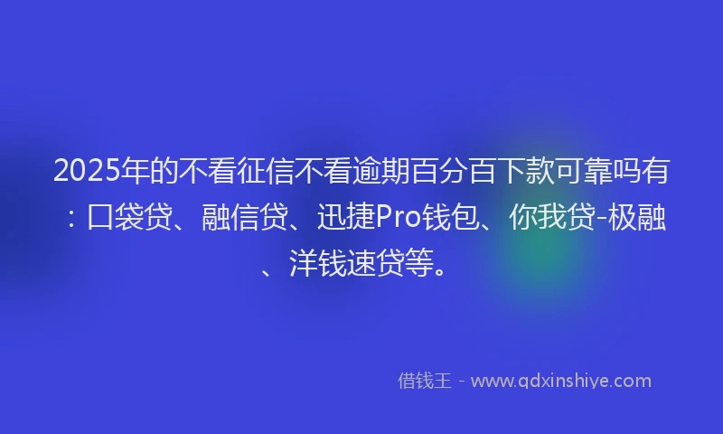 2025年的不看征信不看逾期百分百下款可靠吗有：口袋贷、融信贷、迅捷Pro钱包、你我贷-极融、洋钱速贷等。