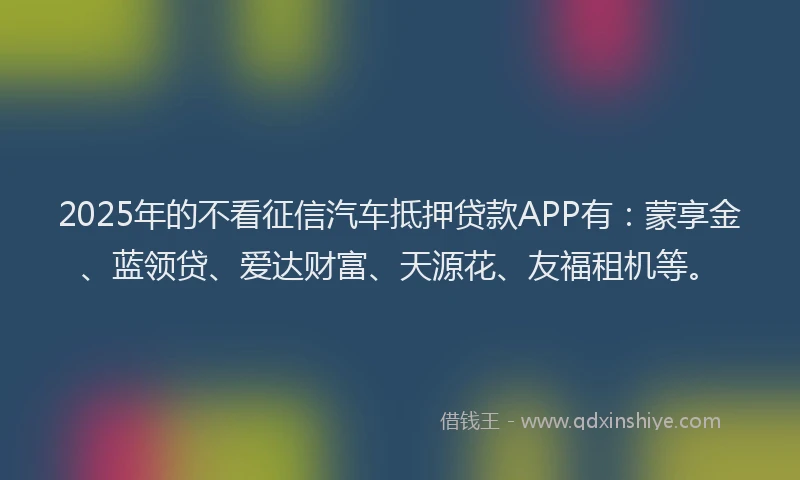 2025年的不看征信汽车抵押贷款APP有：蒙享金、蓝领贷、爱达财富、天源花、友福租机等。