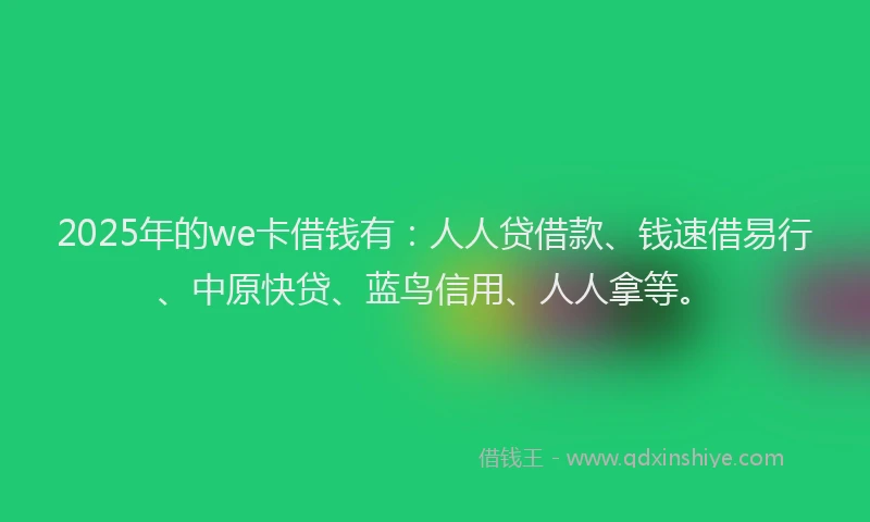 2025年的we卡借钱有：人人贷借款、钱速借易行、中原快贷、蓝鸟信用、人人拿等。