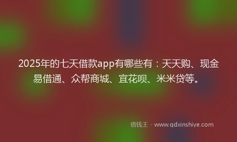 2025年的七天借款app有哪些有：天天购、现金易借通、众帮商城、宜花呗、米米贷等。