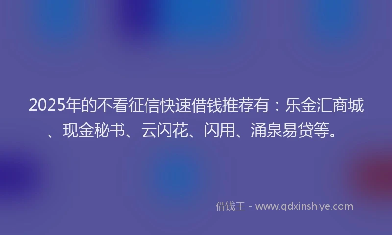 2025年的不看征信快速借钱推荐有：乐金汇商城、现金秘书、云闪花、闪用、涌泉易贷等。
