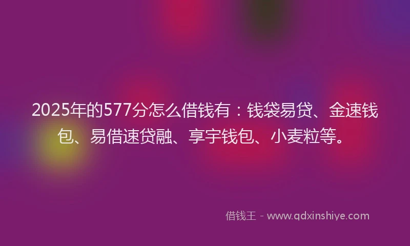 2025年的577分怎么借钱有：钱袋易贷、金速钱包、易借速贷融、享宇钱包、小麦粒等。