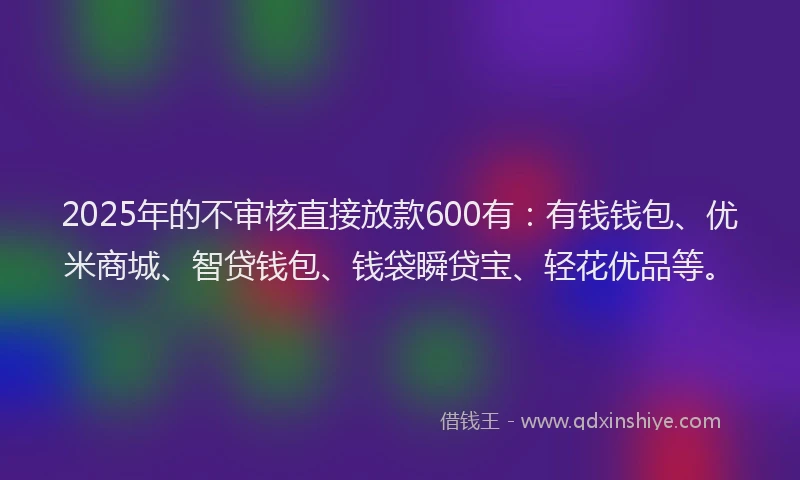 2025年的不审核直接放款600有：有钱钱包、优米商城、智贷钱包、钱袋瞬贷宝、轻花优品等。