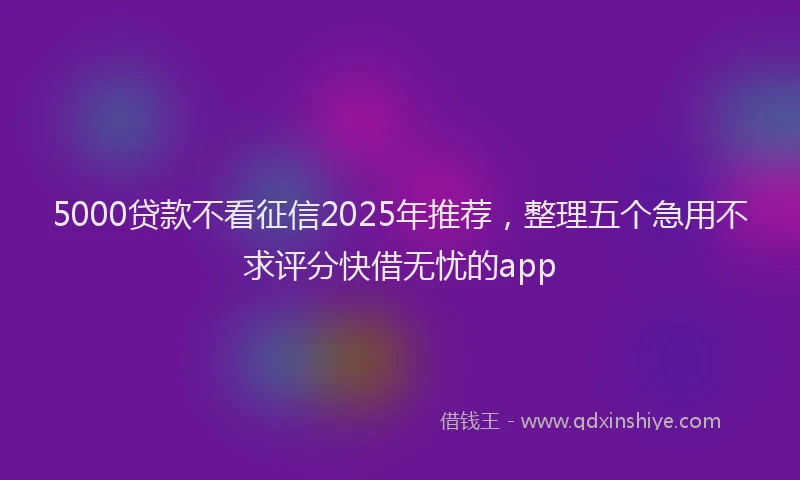 5000贷款不看征信2025年推荐，整理五个急用不求评分快借无忧的app