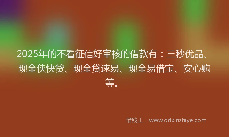 2025年的不看征信好审核的借款有：三秒优品、现金侠快贷、现金贷速易、现金易借宝、安心购等。
