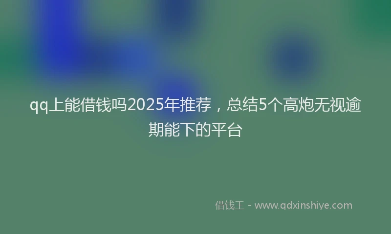 qq上能借钱吗2025年推荐，总结5个高炮无视逾期能下的平台