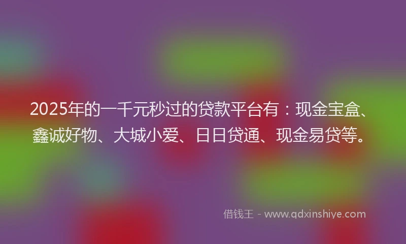2025年的一千元秒过的贷款平台有：现金宝盒、鑫诚好物、大城小爱、日日贷通、现金易贷等。