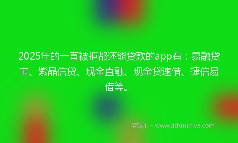 2025年的一直被拒都还能贷款的app有：易融贷宝、紫晶信贷、现金直融、现金贷速借、捷信易借等。