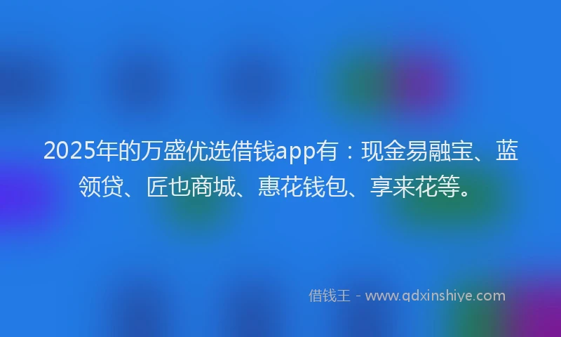 2025年的万盛优选借钱app有：现金易融宝、蓝领贷、匠也商城、惠花钱包、享来花等。