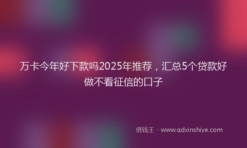 万卡今年好下款吗2025年推荐，汇总5个贷款好做不看征信的口子