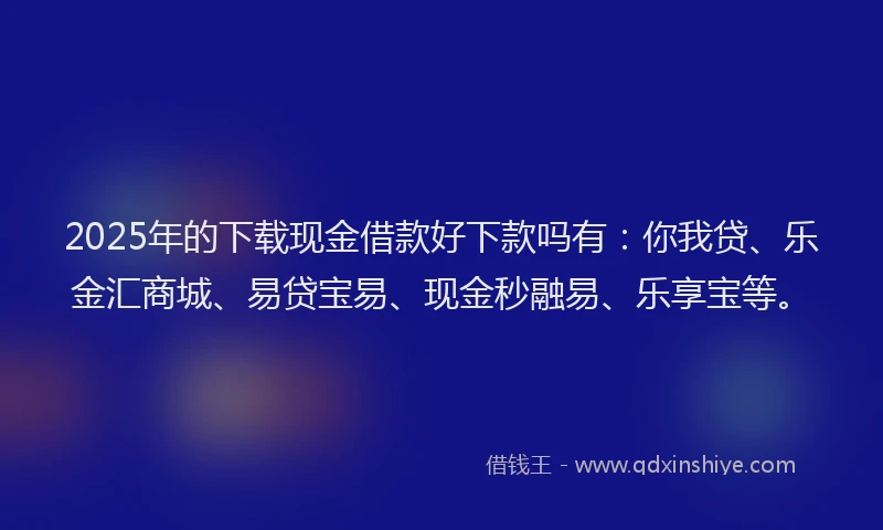 2025年的下载现金借款好下款吗有：你我贷、乐金汇商城、易贷宝易、现金秒融易、乐享宝等。