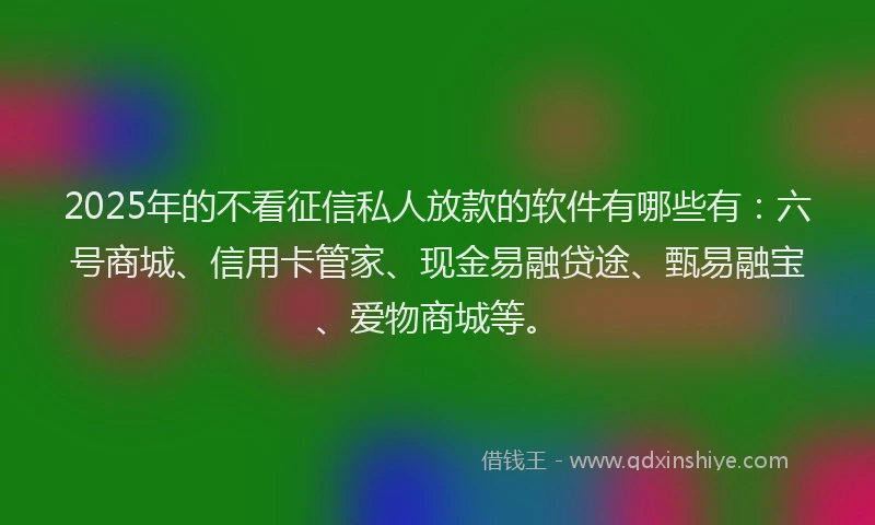 2025年的不看征信私人放款的软件有哪些有：六号商城、信用卡管家、现金易融贷途、甄易融宝、爱物商城等。