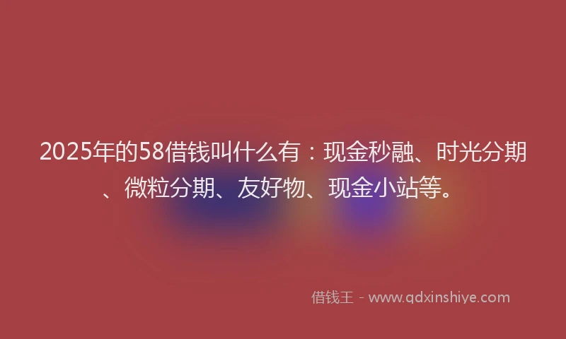 2025年的58借钱叫什么有：现金秒融、时光分期、微粒分期、友好物、现金小站等。