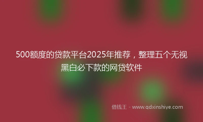 500额度的贷款平台2025年推荐，整理五个无视黑白必下款的网贷软件