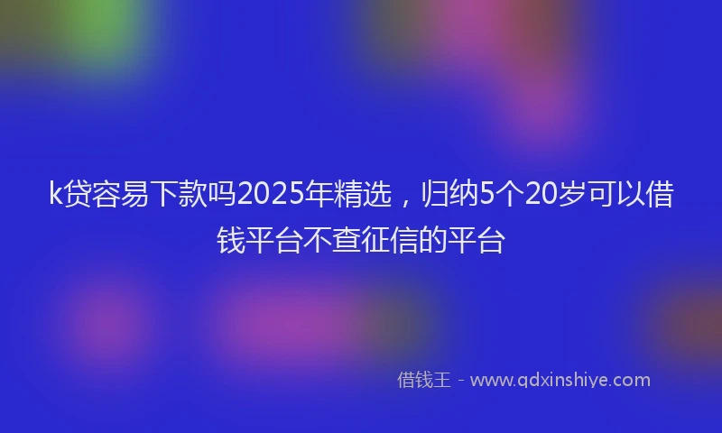 k贷容易下款吗2025年精选，归纳5个20岁可以借钱平台不查征信的平台
