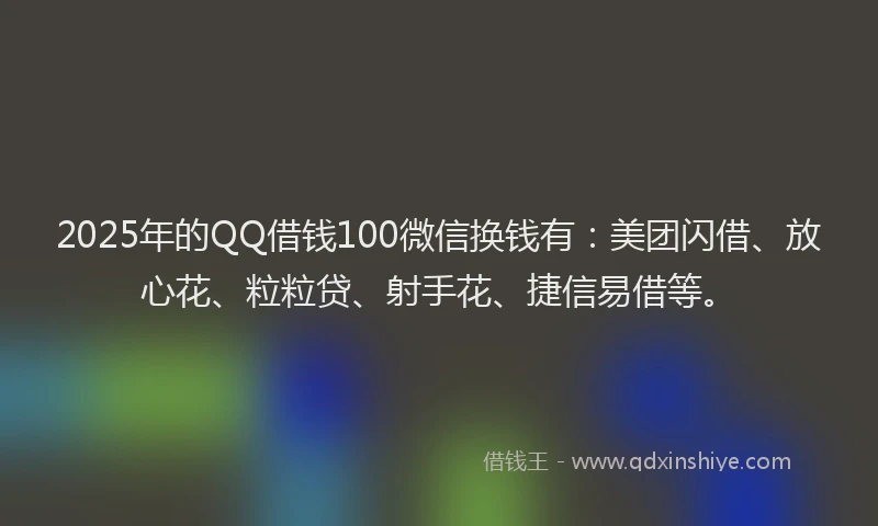 2025年的QQ借钱100微信换钱有：美团闪借、放心花、粒粒贷、射手花、捷信易借等。
