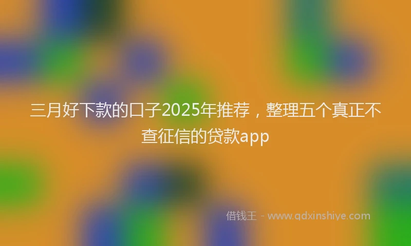 三月好下款的口子2025年推荐，整理五个真正不查征信的贷款app