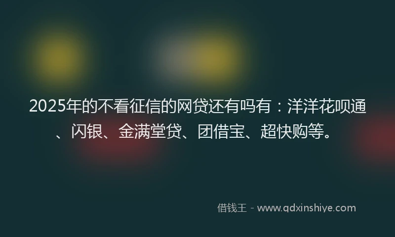 2025年的不看征信的网贷还有吗有：洋洋花呗通、闪银、金满堂贷、团借宝、超快购等。