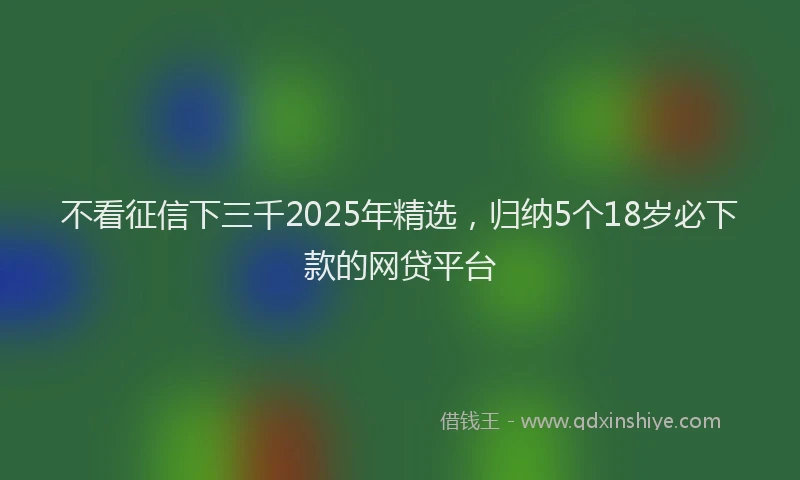 不看征信下三千2025年精选，归纳5个18岁必下款的网贷平台