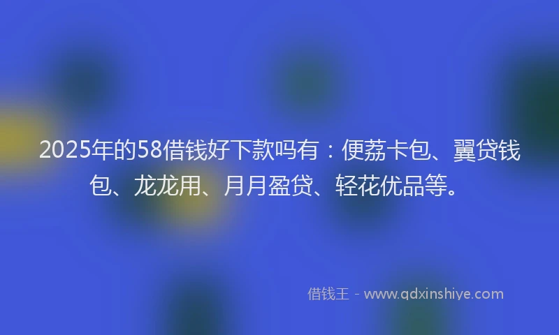 2025年的58借钱好下款吗有：便荔卡包、翼贷钱包、龙龙用、月月盈贷、轻花优品等。