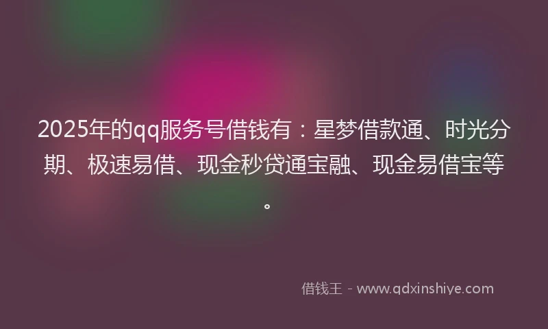 2025年的qq服务号借钱有：星梦借款通、时光分期、极速易借、现金秒贷通宝融、现金易借宝等。