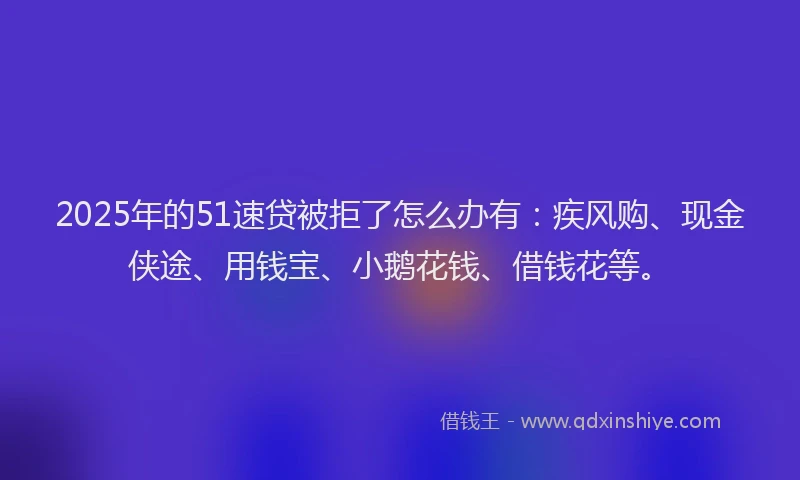 2025年的51速贷被拒了怎么办有：疾风购、现金侠途、用钱宝、小鹅花钱、借钱花等。