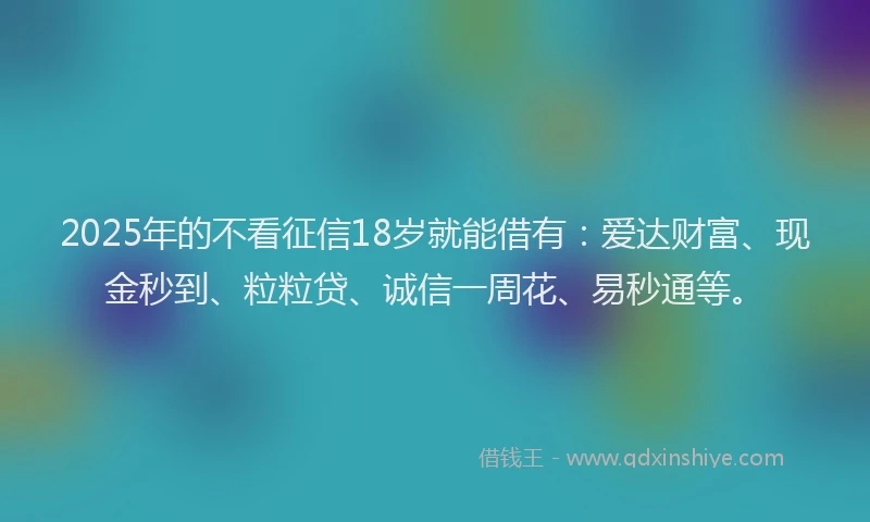 2025年的不看征信18岁就能借有：爱达财富、现金秒到、粒粒贷、诚信一周花、易秒通等。