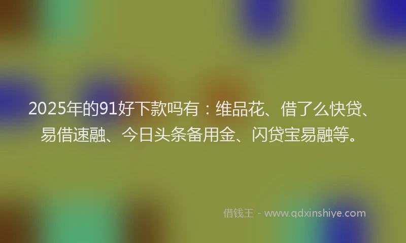 2025年的91好下款吗有：维品花、借了么快贷、易借速融、今日头条备用金、闪贷宝易融等。