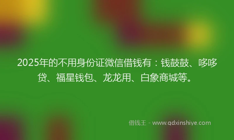 2025年的不用身份证微信借钱有：钱鼓鼓、哆哆贷、福星钱包、龙龙用、白象商城等。