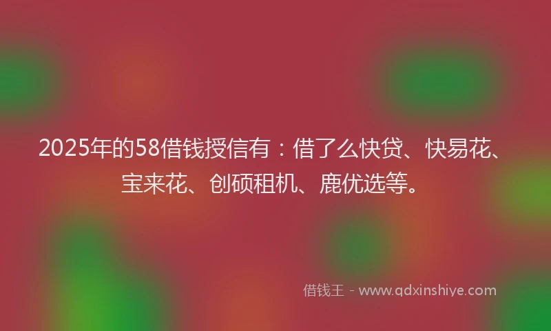 2025年的58借钱授信有：借了么快贷、快易花、宝来花、创硕租机、鹿优选等。