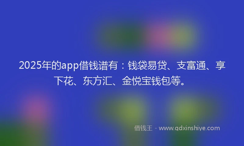 2025年的app借钱谱有：钱袋易贷、支富通、享下花、东方汇、金悦宝钱包等。