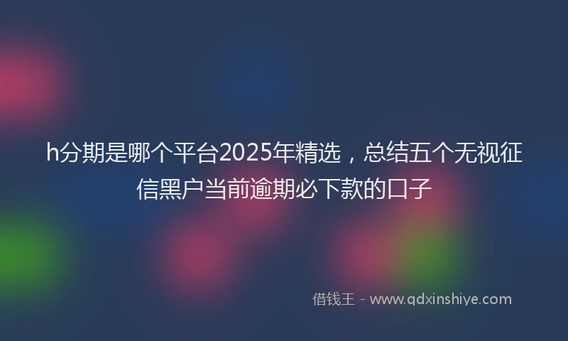 h分期是哪个平台2025年精选，总结五个无视征信黑户当前逾期必下款的口子