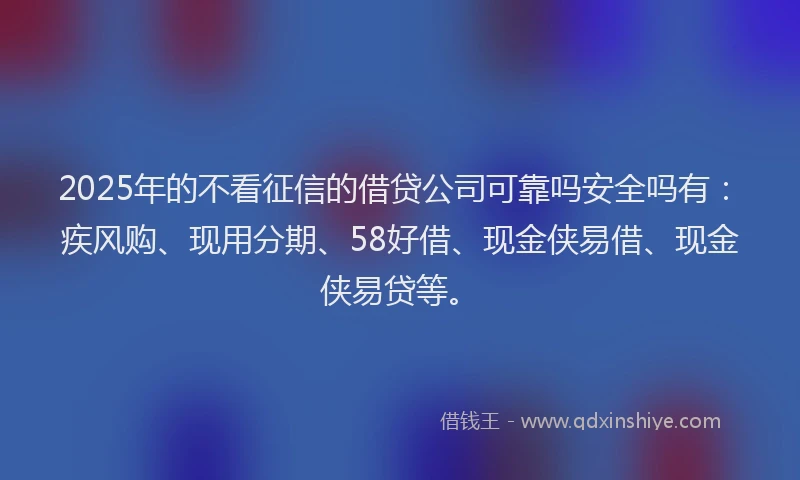 2025年的不看征信的借贷公司可靠吗安全吗有：疾风购、现用分期、58好借、现金侠易借、现金侠易贷等。