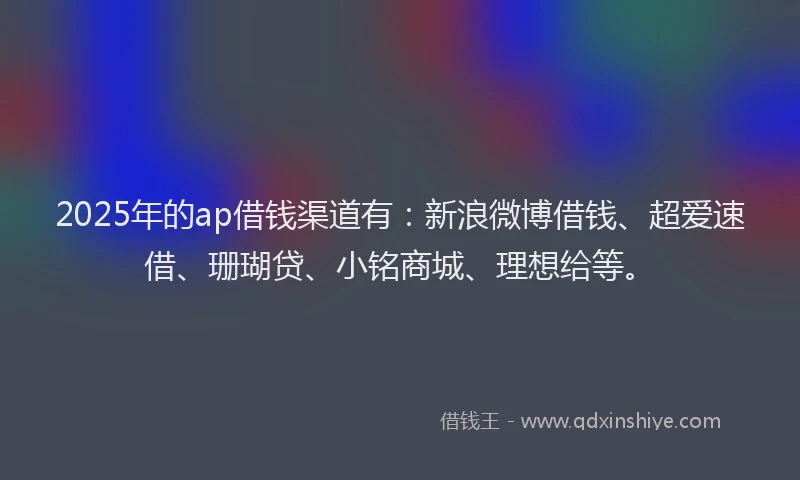 2025年的ap借钱渠道有：新浪微博借钱、超爱速借、珊瑚贷、小铭商城、理想给等。
