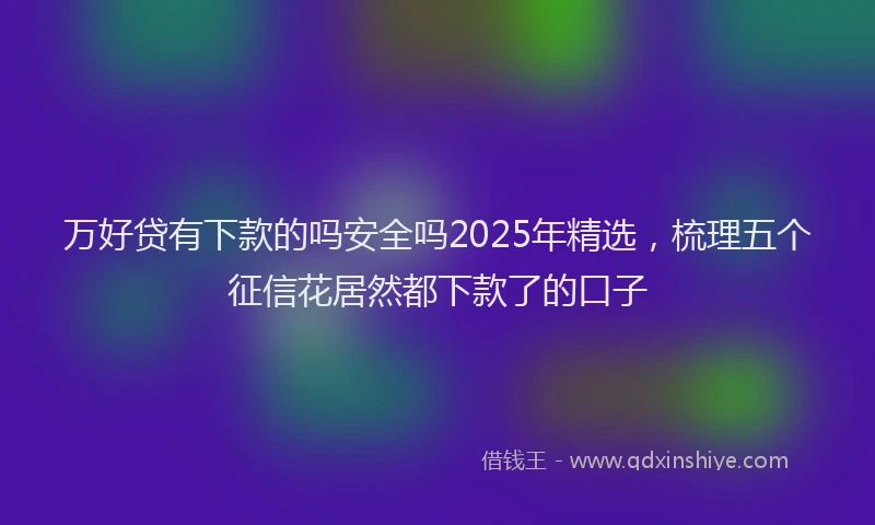 万好贷有下款的吗安全吗2025年精选，梳理五个征信花居然都下款了的口子