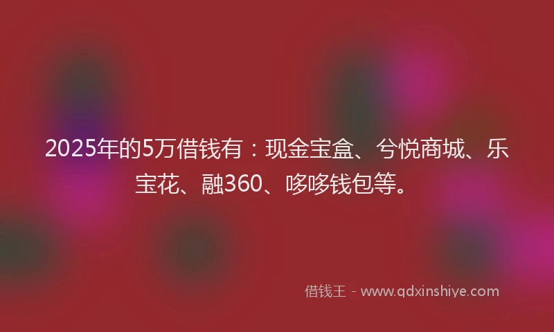 2025年的5万借钱有：现金宝盒、兮悦商城、乐宝花、融360、哆哆钱包等。