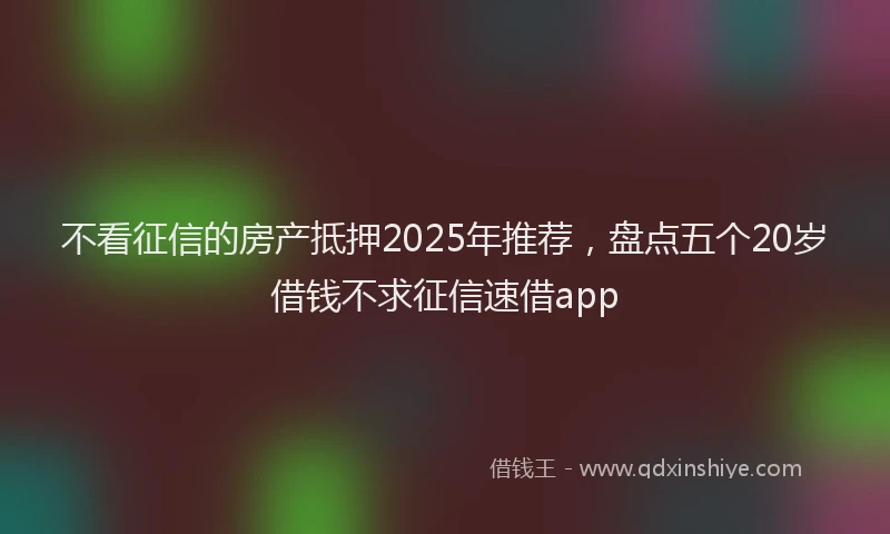 不看征信的房产抵押2025年推荐，盘点五个20岁借钱不求征信速借app
