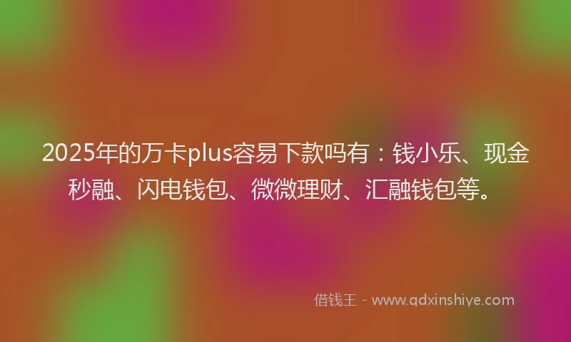 2025年的万卡plus容易下款吗有：钱小乐、现金秒融、闪电钱包、微微理财、汇融钱包等。