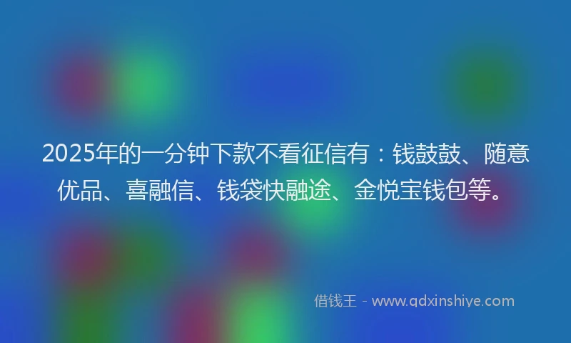 2025年的一分钟下款不看征信有：钱鼓鼓、随意优品、喜融信、钱袋快融途、金悦宝钱包等。