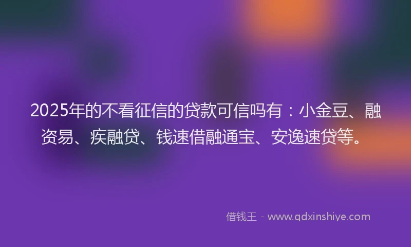 2025年的不看征信的贷款可信吗有：小金豆、融资易、疾融贷、钱速借融通宝、安逸速贷等。