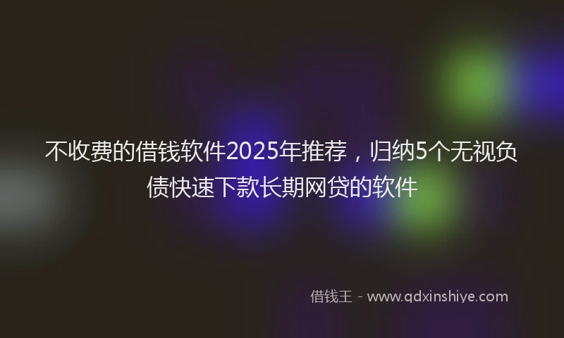 不收费的借钱软件2025年推荐，归纳5个无视负债快速下款长期网贷的软件
