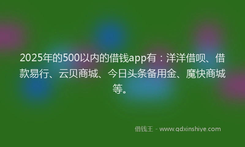 2025年的500以内的借钱app有：洋洋借呗、借款易行、云贝商城、今日头条备用金、魔快商城等。