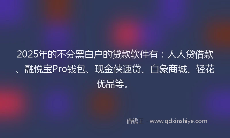2025年的不分黑白户的贷款软件有：人人贷借款、融悦宝Pro钱包、现金侠速贷、白象商城、轻花优品等。