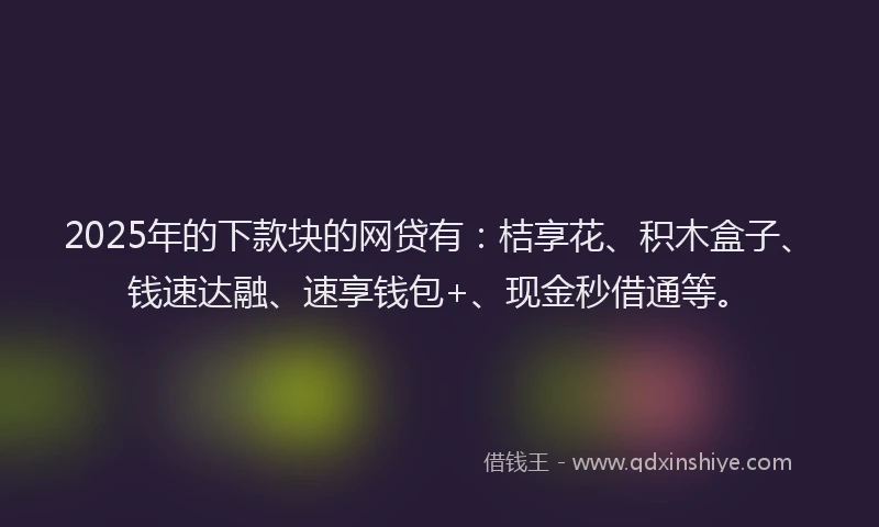 2025年的下款块的网贷有：桔享花、积木盒子、钱速达融、速享钱包+、现金秒借通等。