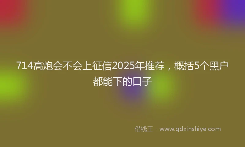 714高炮会不会上征信2025年推荐，概括5个黑户都能下的口子
