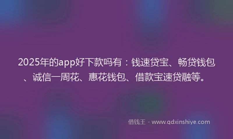 2025年的app好下款吗有：钱速贷宝、畅贷钱包、诚信一周花、惠花钱包、借款宝速贷融等。