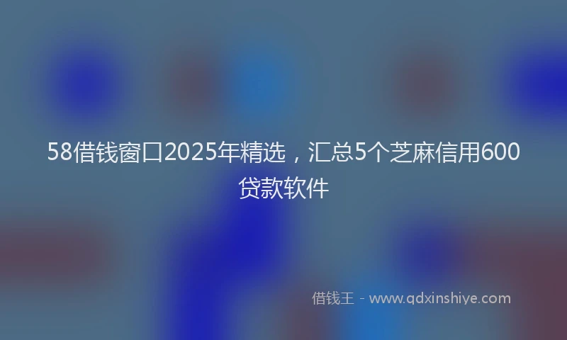 58借钱窗口2025年精选，汇总5个芝麻信用600贷款软件