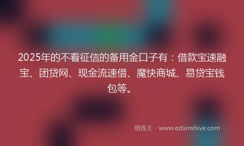 2025年的不看征信的备用金口子有：借款宝速融宝、团贷网、现金流速借、魔快商城、易贷宝钱包等。